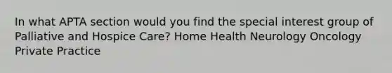 In what APTA section would you find the special interest group of Palliative and Hospice Care? Home Health Neurology Oncology Private Practice