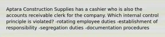 Aptara Construction Supplies has a cashier who is also the accounts receivable clerk for the company. Which internal control principle is violated? -rotating employee duties -establishment of responsibility -segregation duties -documentation procedures