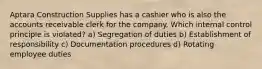 Aptara Construction Supplies has a cashier who is also the accounts receivable clerk for the company. Which internal control principle is violated? a) Segregation of duties b) Establishment of responsibility c) Documentation procedures d) Rotating employee duties