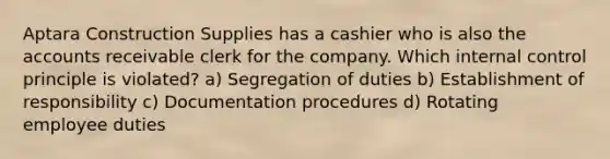 Aptara Construction Supplies has a cashier who is also the accounts receivable clerk for the company. Which internal control principle is violated? a) Segregation of duties b) Establishment of responsibility c) Documentation procedures d) Rotating employee duties