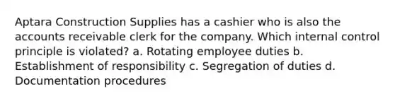 Aptara Construction Supplies has a cashier who is also the accounts receivable clerk for the company. Which <a href='https://www.questionai.com/knowledge/kjj42owoAP-internal-control' class='anchor-knowledge'>internal control</a> principle is violated? a. Rotating employee duties b. Establishment of responsibility c. Segregation of duties d. Documentation procedures