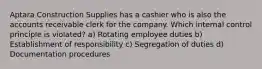 Aptara Construction Supplies has a cashier who is also the accounts receivable clerk for the company. Which internal control principle is violated? a) Rotating employee duties b) Establishment of responsibility c) Segregation of duties d) Documentation procedures