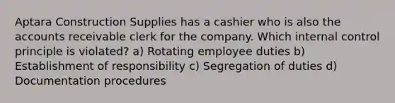 Aptara Construction Supplies has a cashier who is also the accounts receivable clerk for the company. Which internal control principle is violated? a) Rotating employee duties b) Establishment of responsibility c) Segregation of duties d) Documentation procedures