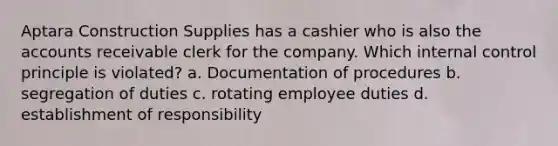 Aptara Construction Supplies has a cashier who is also the accounts receivable clerk for the company. Which <a href='https://www.questionai.com/knowledge/kjj42owoAP-internal-control' class='anchor-knowledge'>internal control</a> principle is violated? a. Documentation of procedures b. segregation of duties c. rotating employee duties d. establishment of responsibility