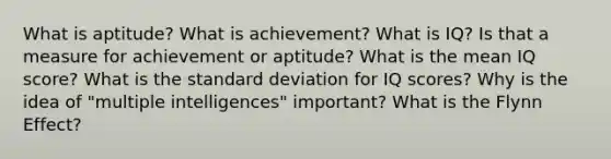 What is aptitude? What is achievement? What is IQ? Is that a measure for achievement or aptitude? What is the mean IQ score? What is the standard deviation for IQ scores? Why is the idea of "multiple intelligences" important? What is the Flynn Effect?