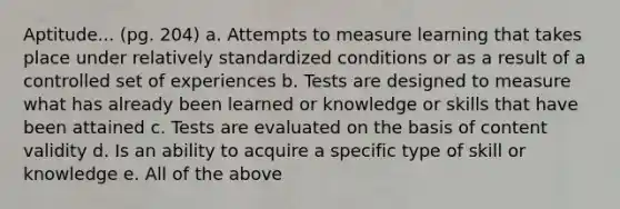 Aptitude... (pg. 204) a. Attempts to measure learning that takes place under relatively standardized conditions or as a result of a controlled set of experiences b. Tests are designed to measure what has already been learned or knowledge or skills that have been attained c. Tests are evaluated on the basis of content validity d. Is an ability to acquire a specific type of skill or knowledge e. All of the above