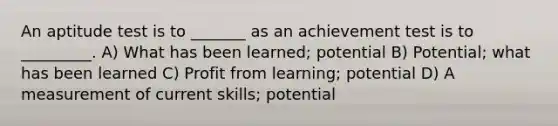 An aptitude test is to _______ as an achievement test is to _________. A) What has been learned; potential B) Potential; what has been learned C) Profit from learning; potential D) A measurement of current skills; potential