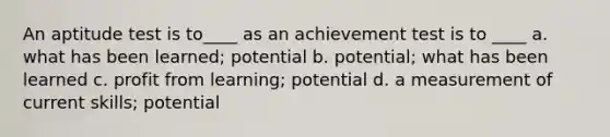 An aptitude test is to____ as an achievement test is to ____ a. what has been learned; potential b. potential; what has been learned c. profit from learning; potential d. a measurement of current skills; potential