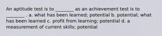 An aptitude test is to ________ as an achievement test is to ________ . a. what has been learned; potential b. potential; what has been learned c. profit from learning; potential d. a measurement of current skills; potential