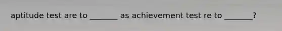 aptitude test are to _______ as achievement test re to _______?