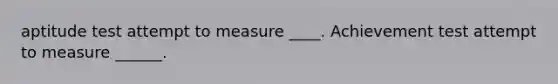 aptitude test attempt to measure ____. Achievement test attempt to measure ______.