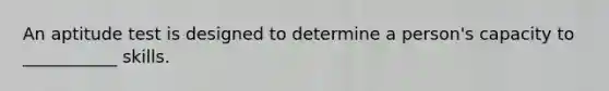 An aptitude test is designed to determine a person's capacity to ___________ skills.