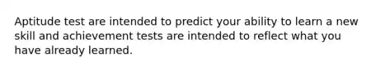 Aptitude test are intended to predict your ability to learn a new skill and achievement tests are intended to reflect what you have already learned.