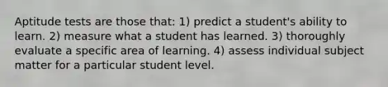 Aptitude tests are those that: 1) predict a student's ability to learn. 2) measure what a student has learned. 3) thoroughly evaluate a specific area of learning. 4) assess individual subject matter for a particular student level.