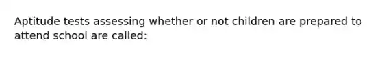 Aptitude tests assessing whether or not children are prepared to attend school are called: