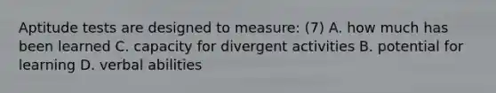 Aptitude tests are designed to measure: (7) A. how much has been learned C. capacity for divergent activities B. potential for learning D. verbal abilities