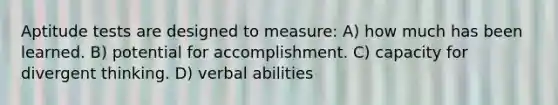 Aptitude tests are designed to measure: A) how much has been learned. B) potential for accomplishment. C) capacity for divergent thinking. D) verbal abilities