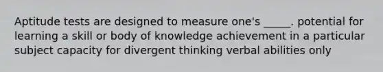 Aptitude tests are designed to measure one's _____. potential for learning a skill or body of knowledge achievement in a particular subject capacity for divergent thinking verbal abilities only