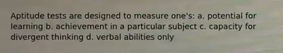 Aptitude tests are designed to measure one's: a. potential for learning b. achievement in a particular subject c. capacity for divergent thinking d. verbal abilities only