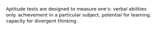 Aptitude tests are designed to measure one's: verbal abilities only. achievement in a particular subject. potential for learning. capacity for divergent thinking.