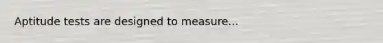 Aptitude tests are designed to measure...