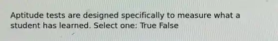 Aptitude tests are designed specifically to measure what a student has learned. Select one: True False