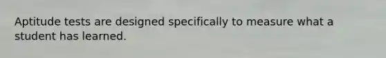 Aptitude tests are designed specifically to measure what a student has learned.