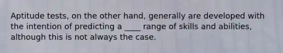 Aptitude tests, on the other hand, generally are developed with the intention of predicting a ____ range of skills and abilities, although this is not always the case.