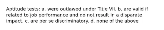 Aptitude tests: a. were outlawed under Title VII. b. are valid if related to job performance and do not result in a disparate impact. c. are per se discriminatory. d. none of the above