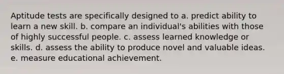 Aptitude tests are specifically designed to a. predict ability to learn a new skill. b. compare an individual's abilities with those of highly successful people. c. assess learned knowledge or skills. d. assess the ability to produce novel and valuable ideas. e. measure educational achievement.