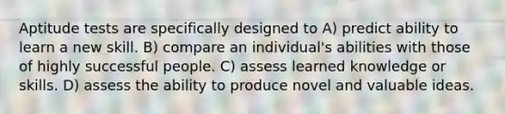 Aptitude tests are specifically designed to A) predict ability to learn a new skill. B) compare an individual's abilities with those of highly successful people. C) assess learned knowledge or skills. D) assess the ability to produce novel and valuable ideas.