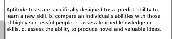 Aptitude tests are specifically designed to: a. predict ability to learn a new skill. b. compare an individual's abilities with those of highly successful people. c. assess learned knowledge or skills. d. assess the ability to produce novel and valuable ideas.