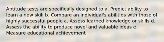 Aptitude tests are specifically designed to a. Predict ability to learn a new skill b. Compare an individual's abilities with those of highly successful people c. Assess learned knowledge or skills d. Assess the ability to produce novel and valuable ideas e. Measure educational achievement