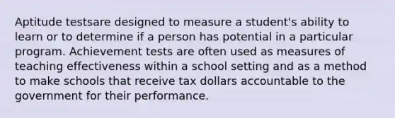 Aptitude testsare designed to measure a student's ability to learn or to determine if a person has potential in a particular program. Achievement tests are often used as measures of teaching effectiveness within a school setting and as a method to make schools that receive tax dollars accountable to the government for their performance.