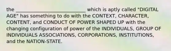 the _____________________________ which is aptly called "DIGITAL AGE" has something to do with the CONTEXT, CHARACTER, CONTENT, and CONDUCT OF POWER SHAPED UP with the changing configuration of power of the INDIVIDUALS, GROUP OF INDIVIDUALS ASSOCIATIONS, CORPORATIONS, INSTITUTIONS, and the NATION-STATE.