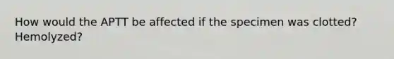 How would the APTT be affected if the specimen was clotted? Hemolyzed?