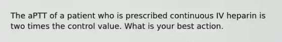 The aPTT of a patient who is prescribed continuous IV heparin is two times the control value. What is your best action.