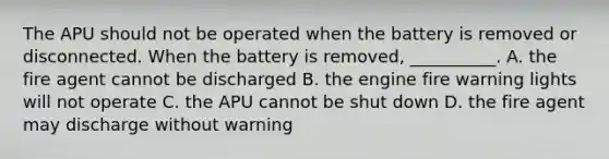 The APU should not be operated when the battery is removed or disconnected. When the battery is removed, __________. A. the fire agent cannot be discharged B. the engine fire warning lights will not operate C. the APU cannot be shut down D. the fire agent may discharge without warning