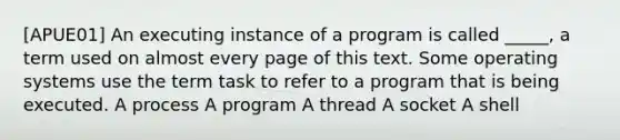 [APUE01] An executing instance of a program is called _____, a term used on almost every page of this text. Some operating systems use the term task to refer to a program that is being executed. A process A program A thread A socket A shell