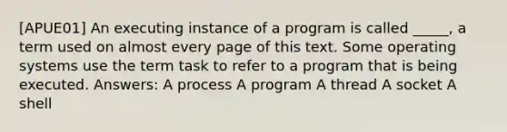 [APUE01] An executing instance of a program is called _____, a term used on almost every page of this text. Some operating systems use the term task to refer to a program that is being executed. Answers: A process A program A thread A socket A shell