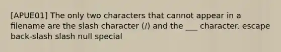 [APUE01] The only two characters that cannot appear in a ﬁlename are the slash character (/) and the ___ character. escape back-slash slash null special