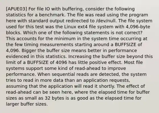 [APUE03] For file IO with buffering, consider the following statistics for a benchmark. The ﬁle was read using the program here with standard output redirected to /dev/null. The ﬁle system used for this test was the Linux ext4 ﬁle system with 4,096-byte blocks. Which one of the following statements is not correct? This accounts for the minimum in the system time occurring at the few timing measurements starting around a BUFFSIZE of 4,096. Bigger the buffer size means better in performance evidenced in this statistics. Increasing the buffer size beyond this limit of a BUFFSIZE of 4096 has little positive effect. Most ﬁle systems support some kind of read-ahead to improve performance. When sequential reads are detected, the system tries to read in more data than an application requests, assuming that the application will read it shortly. The effect of read-ahead can be seen here, where the elapsed time for buffer sizes as small as 32 bytes is as good as the elapsed time for larger buffer sizes.