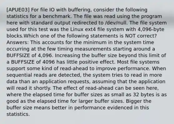 [APUE03] For file IO with buffering, consider the following statistics for a benchmark. The ﬁle was read using the program here with standard output redirected to /dev/null. The ﬁle system used for this test was the Linux ext4 ﬁle system with 4,096-byte blocks.Which one of the following statements is NOT correct? Answers: This accounts for the minimum in the system time occurring at the few timing measurements starting around a BUFFSIZE of 4,096. Increasing the buffer size beyond this limit of a BUFFSIZE of 4096 has little positive effect. Most ﬁle systems support some kind of read-ahead to improve performance. When sequential reads are detected, the system tries to read in more data than an application requests, assuming that the application will read it shortly. The effect of read-ahead can be seen here, where the elapsed time for buffer sizes as small as 32 bytes is as good as the elapsed time for larger buffer sizes. Bigger the buffer size means better in performance evidenced in this statistics.