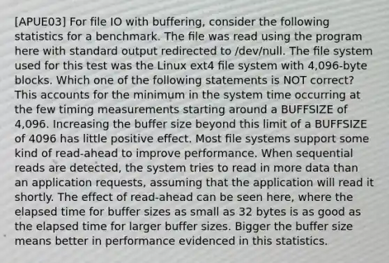 [APUE03] For file IO with buffering, consider the following statistics for a benchmark. The ﬁle was read using the program here with standard output redirected to /dev/null. The ﬁle system used for this test was the Linux ext4 ﬁle system with 4,096-byte blocks. Which one of the following statements is NOT correct? This accounts for the minimum in the system time occurring at the few timing measurements starting around a BUFFSIZE of 4,096. Increasing the buffer size beyond this limit of a BUFFSIZE of 4096 has little positive effect. Most ﬁle systems support some kind of read-ahead to improve performance. When sequential reads are detected, the system tries to read in more data than an application requests, assuming that the application will read it shortly. The effect of read-ahead can be seen here, where the elapsed time for buffer sizes as small as 32 bytes is as good as the elapsed time for larger buffer sizes. Bigger the buffer size means better in performance evidenced in this statistics.