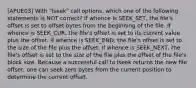 [APUE03] With "lseek" call options, which one of the following statements is NOT correct? If whence is SEEK_SET, the ﬁle's offset is set to offset bytes from the beginning of the ﬁle. If whence is SEEK_CUR, the ﬁle's offset is set to its current value plus the offset. If whence is SEEK_END, the ﬁle's offset is set to the size of the ﬁle plus the offset. If whence is SEEK_NEXT, the ﬁle's offset is set to the size of the ﬁle plus the offset of the file's block size. Because a successful call to lseek returns the new ﬁle offset, one can seek zero bytes from the current position to determine the current offset.