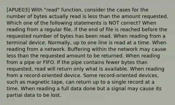 [APUE03] With "read" function, consider the cases for the number of bytes actually read is less than the amount requested. Which one of the following statements is NOT correct? When reading from a regular ﬁle, if the end of ﬁle is reached before the requested number of bytes has been read. When reading from a terminal device. Normally, up to one line is read at a time. When reading from a network. Buffering within the network may cause less than the requested amount to be returned. When reading from a pipe or FIFO. If the pipe contains fewer bytes than requested, read will return only what is available. When reading from a record-oriented device. Some record-oriented devices, such as magnetic tape, can return up to a single record at a time. When reading a full data done but a signal may cause its partial data to be lost.