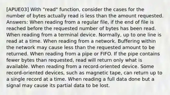 [APUE03] With "read" function, consider the cases for the number of bytes actually read is less than the amount requested. Answers: When reading from a regular file, if the end of file is reached before the requested number of bytes has been read. When reading from a terminal device. Normally, up to one line is read at a time. When reading from a network. Buffering within the network may cause less than the requested amount to be returned. When reading from a pipe or FIFO. If the pipe contains fewer bytes than requested, read will return only what is available. When reading from a record-oriented device. Some record-oriented devices, such as magnetic tape, can return up to a single record at a time. When reading a full data done but a signal may cause its partial data to be lost.