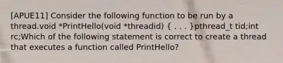 [APUE11] Consider the following function to be run by a thread.void *PrintHello(void *threadid) ( . . . )pthread_t tid;int rc;Which of the following statement is correct to create a thread that executes a function called PrintHello?