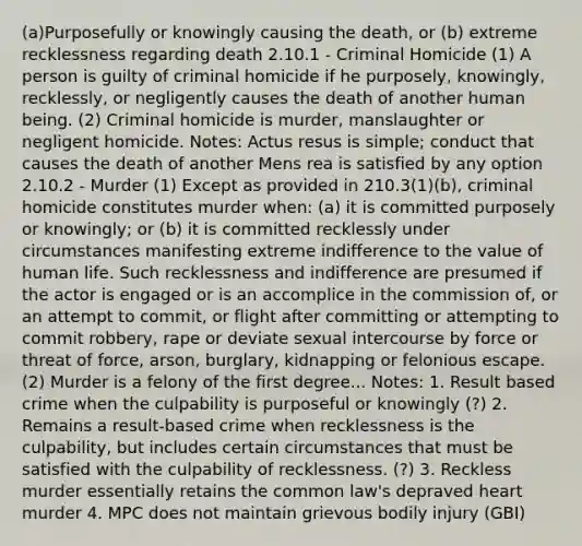 (a)Purposefully or knowingly causing the death, or (b) extreme recklessness regarding death 2.10.1 - Criminal Homicide (1) A person is guilty of criminal homicide if he purposely, knowingly, recklessly, or negligently causes the death of another human being. (2) Criminal homicide is murder, manslaughter or negligent homicide. Notes: Actus resus is simple; conduct that causes the death of another Mens rea is satisfied by any option 2.10.2 - Murder (1) Except as provided in 210.3(1)(b), criminal homicide constitutes murder when: (a) it is committed purposely or knowingly; or (b) it is committed recklessly under circumstances manifesting extreme indifference to the value of human life. Such recklessness and indifference are presumed if the actor is engaged or is an accomplice in the commission of, or an attempt to commit, or flight after committing or attempting to commit robbery, rape or deviate sexual intercourse by force or threat of force, arson, burglary, kidnapping or felonious escape. (2) Murder is a felony of the first degree... Notes: 1. Result based crime when the culpability is purposeful or knowingly (?) 2. Remains a result-based crime when recklessness is the culpability, but includes certain circumstances that must be satisfied with the culpability of recklessness. (?) 3. Reckless murder essentially retains the common law's depraved heart murder 4. MPC does not maintain grievous bodily injury (GBI)