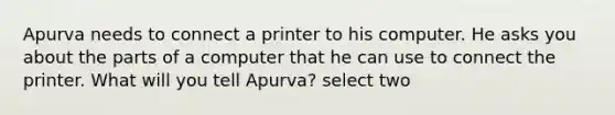 Apurva needs to connect a printer to his computer. He asks you about the parts of a computer that he can use to connect the printer. What will you tell Apurva? select two